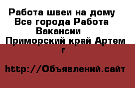 Работа швеи на дому - Все города Работа » Вакансии   . Приморский край,Артем г.